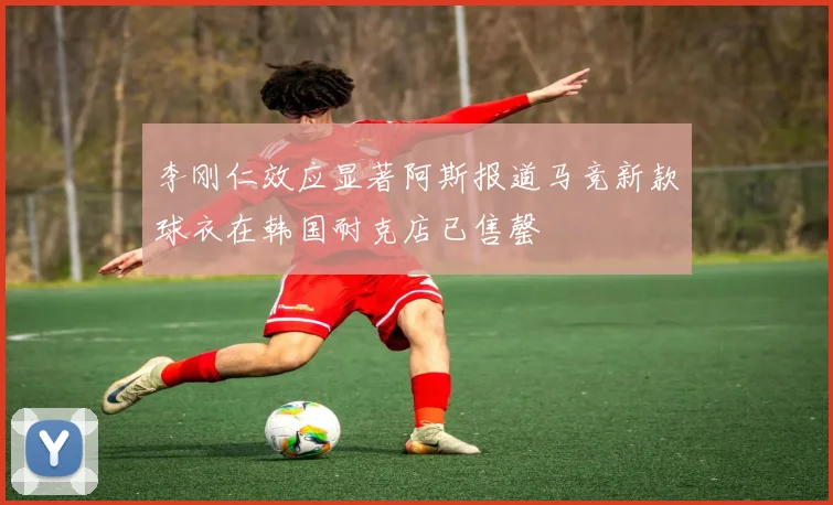 李刚仁效应显著阿斯报道马竞新款球衣在韩国耐克店已售罄
