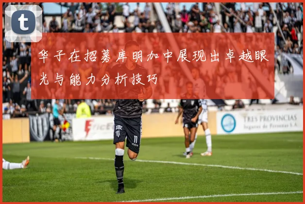 华子在招募库明加中展现出卓越眼光与能力分析技巧