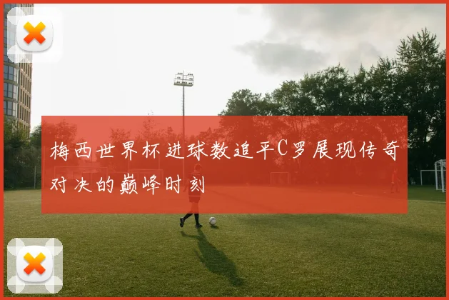 梅西世界杯进球数追平C罗展现传奇对决的巅峰时刻