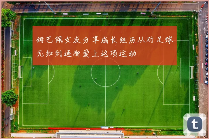 姆巴佩女友分享成长经历从对足球无知到逐渐爱上这项运动