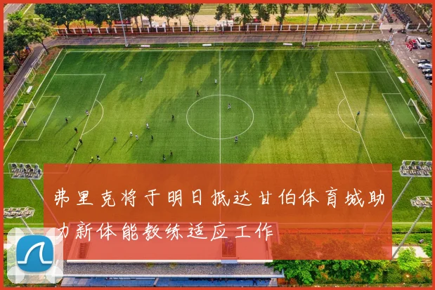 弗里克将于明日抵达甘伯体育城助力新体能教练适应工作