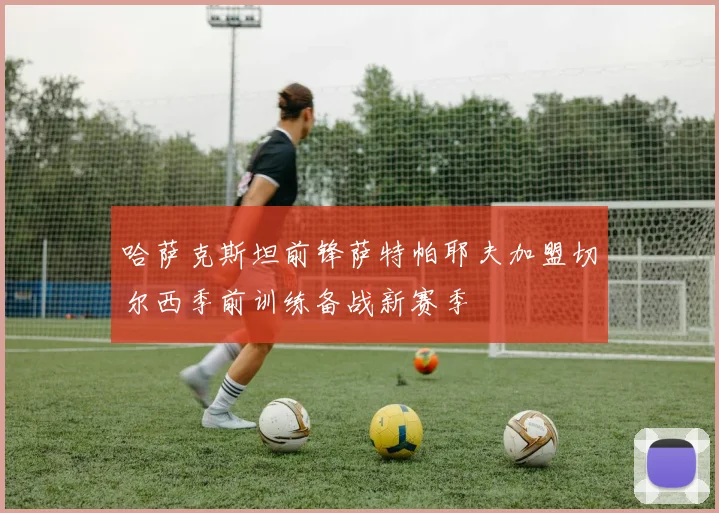 哈萨克斯坦前锋萨特帕耶夫加盟切尔西季前训练备战新赛季