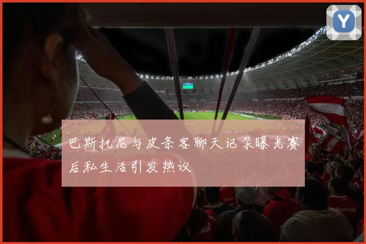 巴斯托尼与皮条客聊天记录曝光赛后私生活引发热议