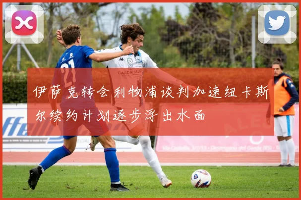 伊萨克转会利物浦谈判加速纽卡斯尔续约计划逐步浮出水面