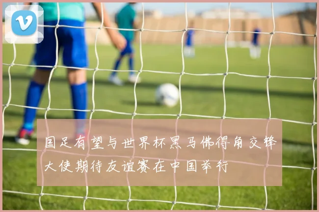 国足有望与世界杯黑马佛得角交锋大使期待友谊赛在中国举行