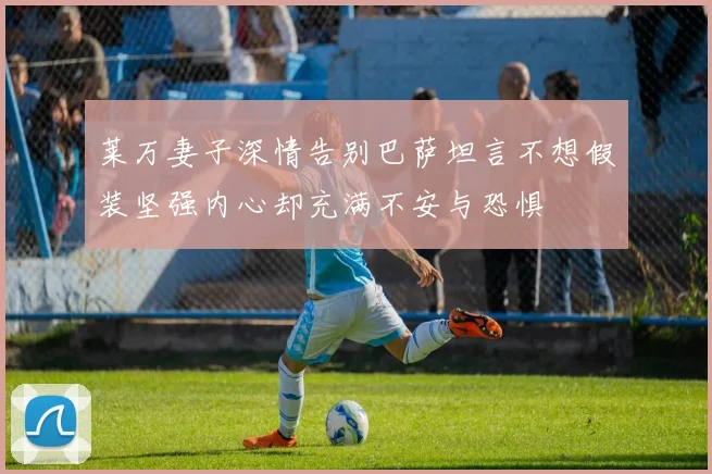 莱万妻子深情告别巴萨坦言不想假装坚强内心却充满不安与恐惧