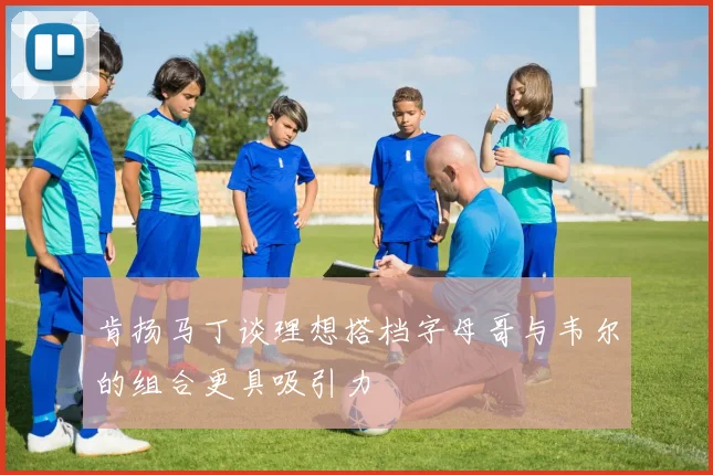 肯扬马丁谈理想搭档字母哥与韦尔的组合更具吸引力