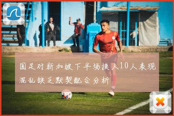 国足对新加坡下半场换人10人表现混乱缺乏默契配合分析