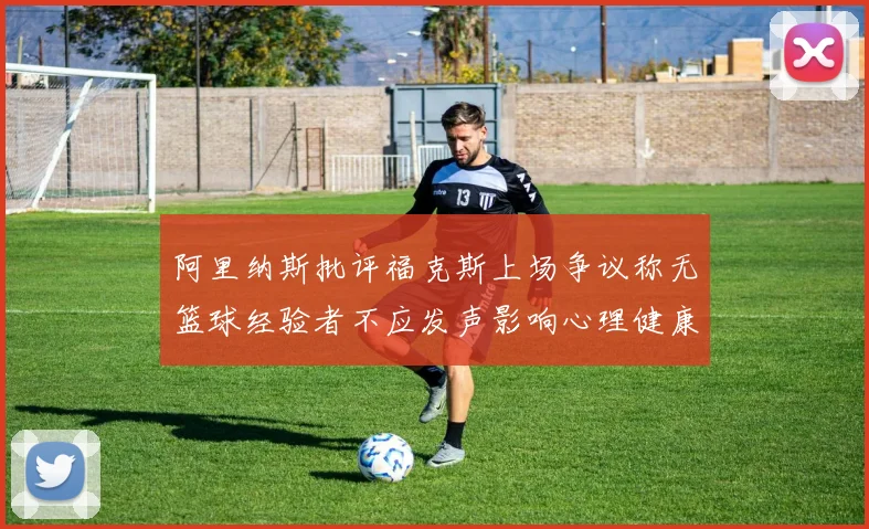 阿里纳斯批评福克斯上场争议称无篮球经验者不应发声影响心理健康