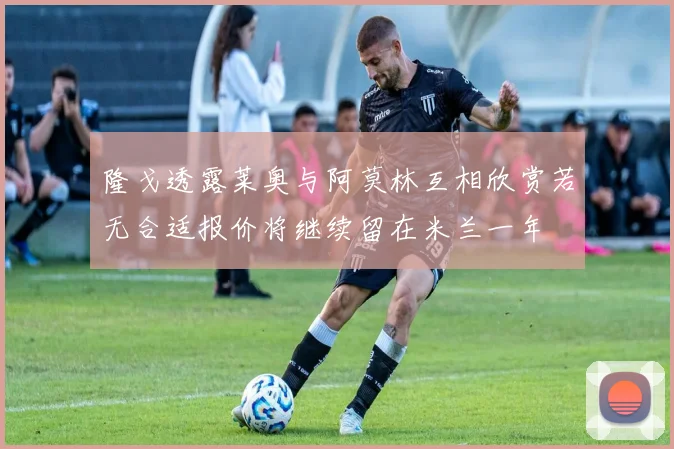 隆戈透露莱奥与阿莫林互相欣赏若无合适报价将继续留在米兰一年
