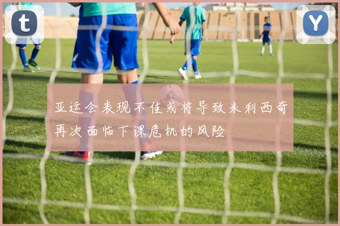 亚运会表现不佳或将导致米利西奇再次面临下课危机的风险