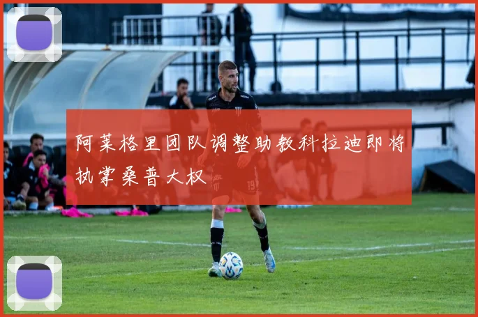 阿莱格里团队调整助教科拉迪即将执掌桑普大权