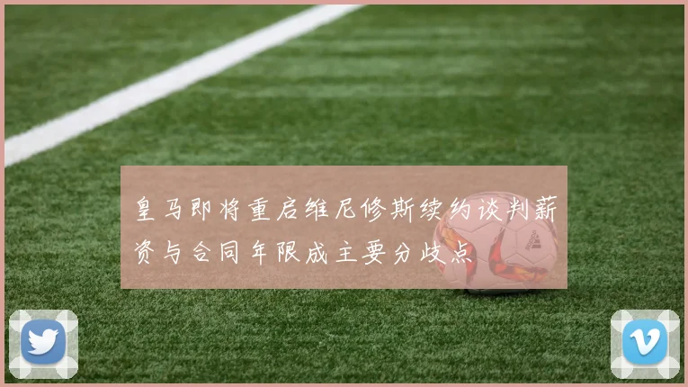皇马即将重启维尼修斯续约谈判薪资与合同年限成主要分歧点