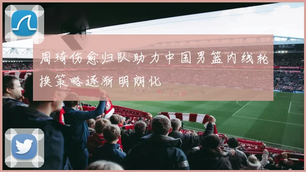 周琦伤愈归队助力中国男篮内线轮换策略逐渐明朗化
