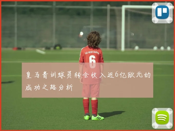 皇马青训球员转会收入近6亿欧元的成功之路分析